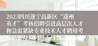2023四川遂宁高新区“遂州英才”考核招聘引进高层次人才和急需紧缺专业技术人才聘用考察结果及拟聘用人员公示
