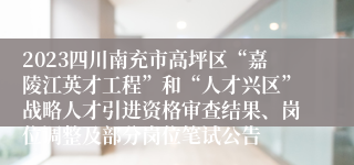 2023四川南充市高坪区“嘉陵江英才工程”和“人才兴区”战略人才引进资格审查结果、岗位调整及部分岗位笔试公告