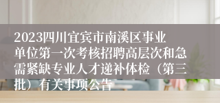 2023四川宜宾市南溪区事业单位第一次考核招聘高层次和急需紧缺专业人才递补体检（第三批）有关事项公告
