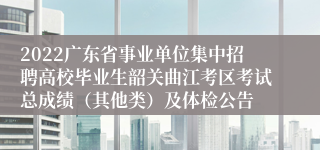 2022广东省事业单位集中招聘高校毕业生韶关曲江考区考试总成绩（其他类）及体检公告