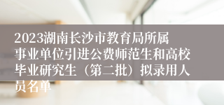 2023湖南长沙市教育局所属事业单位引进公费师范生和高校毕业研究生（第二批）拟录用人员名单