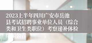 2023上半年四川广安市岳池县考试招聘事业单位人员（综合类和卫生类职位）考察递补体检结果公告