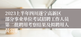 2023上半年四川遂宁高新区部分事业单位考试招聘工作人员第二批聘用考察结果及拟聘用人员公示