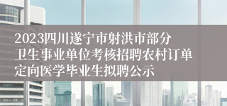 2023四川遂宁市射洪市部分卫生事业单位考核招聘农村订单定向医学毕业生拟聘公示