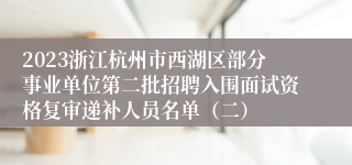 2023浙江杭州市西湖区部分事业单位第二批招聘入围面试资格复审递补人员名单（二）