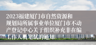 2023福建厦门市自然资源和规划局所属事业单位厦门市不动产登记中心关于组织补充非在编工作人员笔试的通知