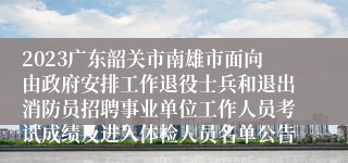 2023广东韶关市南雄市面向由政府安排工作退役士兵和退出消防员招聘事业单位工作人员考试成绩及进入体检人员名单公告