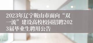 2023年辽宁鞍山市面向“双一流”建设高校校园招聘2023届毕业生聘用公告