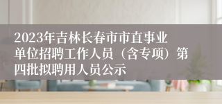 2023年吉林长春市市直事业单位招聘工作人员（含专项）第四批拟聘用人员公示