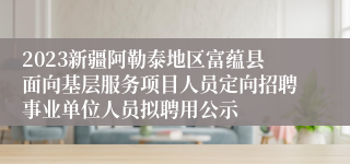 2023新疆阿勒泰地区富蕴县面向基层服务项目人员定向招聘事业单位人员拟聘用公示