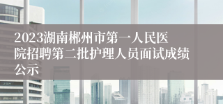 2023湖南郴州市第一人民医院招聘第二批护理人员面试成绩公示