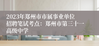 2023年郑州市市属事业单位招聘笔试考点：郑州市第三十一高级中学