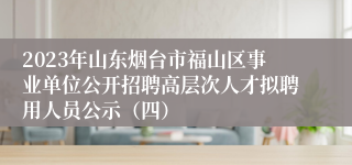 2023年山东烟台市福山区事业单位公开招聘高层次人才拟聘用人员公示（四）