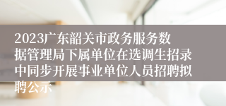 2023广东韶关市政务服务数据管理局下属单位在选调生招录中同步开展事业单位人员招聘拟聘公示