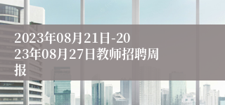 2023年08月21日-2023年08月27日教师招聘周报