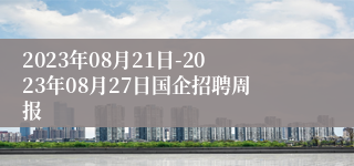 2023年08月21日-2023年08月27日国企招聘周报