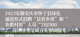 2023安徽安庆市怀宁县绿色通道形式招聘“县管乡用”和“乡聘村用”人员“2023002”岗位增考笔试有关事项报考通知