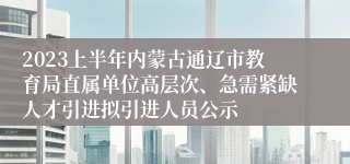 2023上半年内蒙古通辽市教育局直属单位高层次、急需紧缺人才引进拟引进人员公示