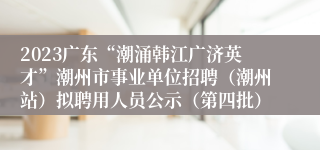 2023广东“潮涌韩江广济英才”潮州市事业单位招聘（潮州站）拟聘用人员公示（第四批）