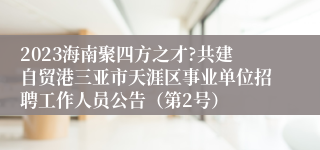 2023海南聚四方之才?共建自贸港三亚市天涯区事业单位招聘工作人员公告（第2号）