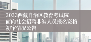 2023西藏自治区教育考试院面向社会招聘非编人员报名资格初审情况公告