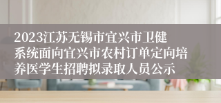 2023江苏无锡市宜兴市卫健系统面向宜兴市农村订单定向培养医学生招聘拟录取人员公示