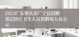 2023广东肇庆市广宁县招聘基层医疗卫生人员拟聘用人员公示