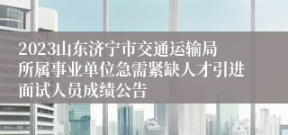 2023山东济宁市交通运输局所属事业单位急需紧缺人才引进面试人员成绩公告