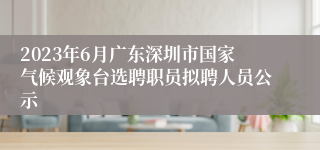 2023年6月广东深圳市国家气候观象台选聘职员拟聘人员公示