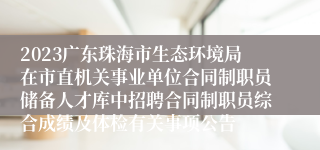 2023广东珠海市生态环境局在市直机关事业单位合同制职员储备人才库中招聘合同制职员综合成绩及体检有关事项公告