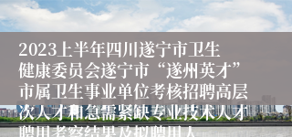 2023上半年四川遂宁市卫生健康委员会遂宁市“遂州英才”市属卫生事业单位考核招聘高层次人才和急需紧缺专业技术人才聘用考察结果及拟聘用人