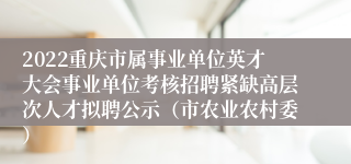 2022重庆市属事业单位英才大会事业单位考核招聘紧缺高层次人才拟聘公示（市农业农村委）