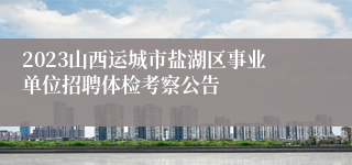 2023山西运城市盐湖区事业单位招聘体检考察公告