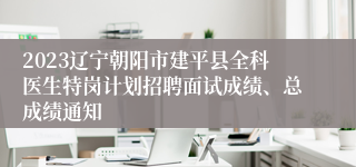 2023辽宁朝阳市建平县全科医生特岗计划招聘面试成绩、总成绩通知