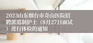 2023山东烟台市奇山医院招聘派遣制护士（8月27日面试）进行体检的通知