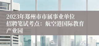 2023年郑州市市属事业单位招聘笔试考点：航空港国际教育产业园