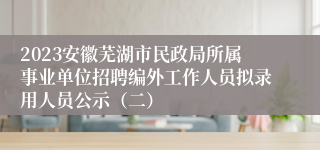 2023安徽芜湖市民政局所属事业单位招聘编外工作人员拟录用人员公示（二）