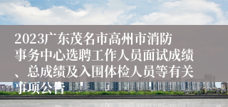 2023广东茂名市高州市消防事务中心选聘工作人员面试成绩、总成绩及入围体检人员等有关事项公告
