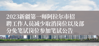 2023新疆第一师阿拉尔市招聘工作人员减少取消岗位以及部分免笔试岗位参加笔试公告