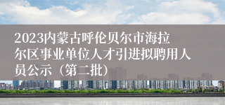 2023内蒙古呼伦贝尔市海拉尔区事业单位人才引进拟聘用人员公示（第二批）