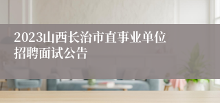 2023山西长治市直事业单位招聘面试公告
