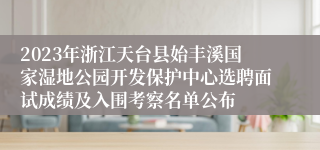 2023年浙江天台县始丰溪国家湿地公园开发保护中心选聘面试成绩及入围考察名单公布