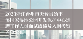 2023浙江台州市天台县始丰溪国家湿地公园开发保护中心选聘工作人员面试成绩及入围考察名单公布