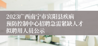 2023广西南宁市宾阳县疾病预防控制中心招聘急需紧缺人才拟聘用人员公示