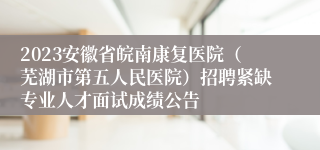 2023安徽省皖南康复医院（芜湖市第五人民医院）招聘紧缺专业人才面试成绩公告