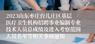 2023山东枣庄台儿庄区基层医疗卫生机构招聘事业编制专业技术人员总成绩及进入考察范围人员名单等相关事项通知