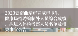 2023云南曲靖市宣威市卫生健康局招聘编制外人员综合成绩、拟进入体检考察人员名单及相关事宜公告