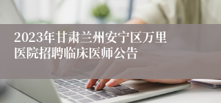 2023年甘肃兰州安宁区万里医院招聘临床医师公告