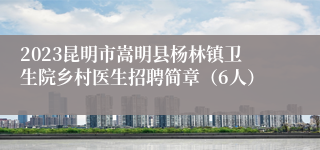 2023昆明市嵩明县杨林镇卫生院乡村医生招聘简章（6人）
