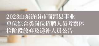 2023山东济南市商河县事业单位综合类岗位招聘人员考察体检阶段放弃及递补人员公告